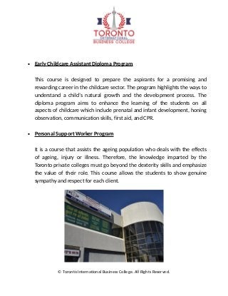 • Early Childcare Assistant Diploma Program
This course is designed to prepare the aspirants for a promising and
rewarding career in the childcare sector. The program highlights the ways to
understand a child’s natural growth and the development process. The
diploma program aims to enhance the learning of the students on all
aspects of childcare which include prenatal and infant development, honing
observation, communication skills, first aid, and CPR.
• Personal Support Worker Program
It is a course that assists the ageing population who deals with the effects
of ageing, injury or illness. Therefore, the knowledge imparted by the
Toronto private colleges must go beyond the dexterity skills and emphasize
the value of their role. This course allows the students to show genuine
sympathy and respect for each client.
© Toronto International Business College. All Rights Reserved.
 