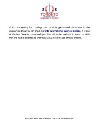 If you are looking for a college that provides guaranteed placements in the
companies, then you can check Toronto International Business College. It is one
of the best Toronto private colleges. They allow the students to learn the skills
that are market-oriented so that they can achieve the job of their dreams.
© Toronto International Business College. All Rights Reserved.
 