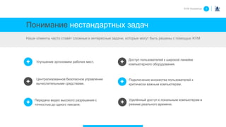 Понимание нестандартных задач
Наши клиенты часто ставят сложные и интересные задачи, которые могут быть решены с помощью KVM
KVM Roadshow 1
Подключение множества пользователей к
критически важным компьютерам.
Удалённый доступ к локальным компьютерам в
режиме реального времени.
Улучшение эргономики рабочих мест.
Доступ пользователей к широкой линейке
компьютерного оборудования.
Централизованное безопасное управление
вычислительными средствами.
Передача видео высокого разрешения с
точностью до одного пикселя.
 