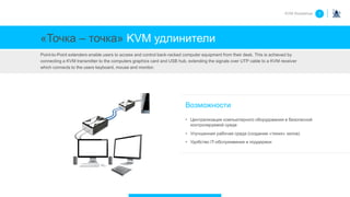 «Точка – точка» KVM удлинители
Point-to-Point extenders enable users to access and control back-racked computer equipment from their desk. This is achieved by
connecting a KVM transmitter to the computers graphics card and USB hub, extending the signals over UTP cable to a KVM receiver
which connects to the users keyboard, mouse and monitor.
Возможности
• Централизация компьютерного оборудования в безопасной
контролируемой среде
• Улучшенная рабочая среда (создание «тихих» залов)
• Удобство IT-обслуживания и поддержки
KVM Roadshow 1
 