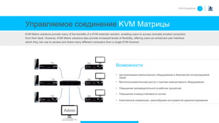 Управляемое соединение KVM Матрицы
KVM Matrix solutions provide many of the benefits of a KVM extender solution, enabling users to access remotely located computers
from their desk. However, KVM Matrix solutions also provide increased levels of flexibility, offering users an enhanced user interface
which they can use to access and share many different computers from a single KVM receiver.
.
Возможности
• Централизация компьютерного оборудования в безопасной контролируемой
среде
• Многопользовательский доступ к группам компьютерного оборудования
• Повышение производительности рабочих процессов
• Повышение отказоустойчивости систем
• Комплексное управление, разнообразие инструментов администрирования
KVM Roadshow 1
 