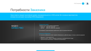Потребности Заказчика
Наши клиенты ожидают высочайший уровень производительности от KVM систем. Вот основные характеристики,
которые они учитывают при выборе KVM оборудования:
Разрешение видео
Наиболее часто используемое разрешение:
• Single Link 1920x1080, 1920x1200
• Dual Link 2560x1440, 2560x1600, 2048x2048
В последние 3 года значительно увеличился спрос на решения Multi-head
Качество изображения
От качества изображения может зависеть безопасность рабочей среды и точность принятия решений.
• Медицина = Точная диагностика
• Комнаты контроля = Забота о здоровье сотрудников и производительность труда
• Художественная визуализация = Совершенство визуализации
ВИДЕО
КАЧЕСТВО
KVM Roadshow 1
 