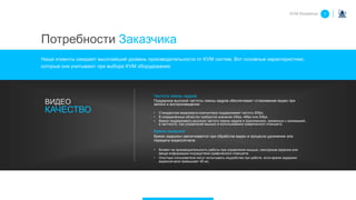 Частота смены кадров
Поддержка высокой частоты смены кадров обеспечивает сглаживание видео при
записи и воспроизведении
• Стандартная видеокарта компьютера поддерживает частоту 60fps.
• В определённых областях требуются значения 24fps, 48fps или 50fps.
• Важно поддерживать высокую частоту смены кадров в приложениях, связанных с анимацией,
в частности, при управлении мышью и использовании графического планшета.
Время задержки
Время задержки увеличивается при обработке видео в процессе удлинения или
передачи видеосигнала.
• Влияет на производительность работы при управлении мышью, сенсорным экраном или
вводе информации посредством графического планшета.
• Опытные пользователи могут испытывать неудобства при работе, если время задержки
видеосигнала превышает 40 мс,
ВИДЕО
КАЧЕСТВО
Потребности Заказчика
KVM Roadshow 1
Наши клиенты ожидают высочайший уровень производительности от KVM систем. Вот основные характеристики,
которые они учитывают при выборе KVM оборудования:
 