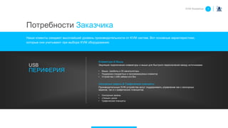 Клавиатура & Мышь
Эмуляция подключения клавиатуры и мыши для быстрого переключения между источниками.
• Мыши, трекболы и 3D манипуляторы
• Поддержка стандартных и программируемых клавиатур
• Устройства с USB хабами или без
Сенсорные экраны & Графические планшеты
Производительные KVM устройства могут поддерживать управление как с сенсорных
экранов, так и с графических планшетов.
• Сенсорные экраны
• «Умные» доски
• Графические планшеты
USB
ПЕРИФЕРИЯ
KVM Roadshow 1
Потребности Заказчика
Наши клиенты ожидают высочайший уровень производительности от KVM систем. Вот основные характеристики,
которые они учитывают при выборе KVM оборудования:
 