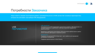 USB накопители
Производительные KVM поддерживают подключение устройств USB-накопителей, в то
же время возможность подключения к USB порту накопителя определяется
администратором.
Возможность ограничения использования USB-накопителей наиболее важна в работе
многих компаний, заботящихся о сохранении данных.
Безопасность
Поддержка считывателей RFID & Smart card – часто требуется для защищённой
авторизации пользователей
Поддержка хранения данных в Active Directory
USB
ПЕРИФЕРИЯ
KVM Roadshow 1
Потребности Заказчика
Наши клиенты ожидают высочайший уровень производительности от KVM систем. Вот основные характеристики,
которые они учитывают при выборе KVM оборудования:
 