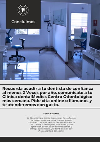 Concluimos
Sobre nosotros
La ética siempre brinda los mejores frutos,Somos
de las personas que no se conforman con
cualquier cosa; que valoran siempre el esfuerzo
por conseguir las mejores soluciones  y que
agradecen que se cuide con dedicación y
entrega cada detalle. ¿Tú también eres así? 
¡Nos encantará conocerte!
Recuerda acudir a tu dentista de confianza
al menos 2 Veces por año, comunícate a tu
Clínica dentalMedics Centro Odontológico
más cercana. Pide cita online o llámanos y
te atenderemos con gusto.
 