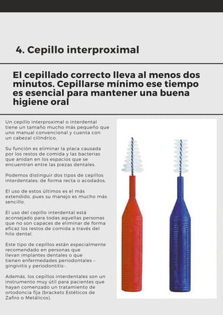 Un cepillo interproximal o interdental
tiene un tamaño mucho más pequeño que
uno manual convencional y cuenta con
un cabezal cilíndrico.
Su función es eliminar la placa causada
por los restos de comida y las bacterias
que anidan en los espacios que se
encuentran entre las piezas dentales.
Podemos distinguir dos tipos de cepillos
interdentales: de forma recta o acodados.
El uso de estos últimos es el más
extendido, pues su manejo es mucho más
sencillo.
El uso del cepillo interdental está
aconsejado para todas aquellas personas
que no son capaces de eliminar de forma
eficaz los restos de comida a través del
hilo dental.
Este tipo de cepillos están especialmente
recomendado en personas que
llevan implantes dentales o que
tienen enfermedades periodontales –
gingivitis y periodontitis-.
Además, los cepillos interdentales son un
instrumento muy útil para pacientes que
hayan comenzado un tratamiento de
ortodoncia fija (brackets Estéticos de
Zafiro o Metálicos).
4. Cepillo interproximal
El cepillado correcto lleva al menos dos
minutos. Cepillarse mínimo ese tiempo
es esencial para mantener una buena
higiene oral
 