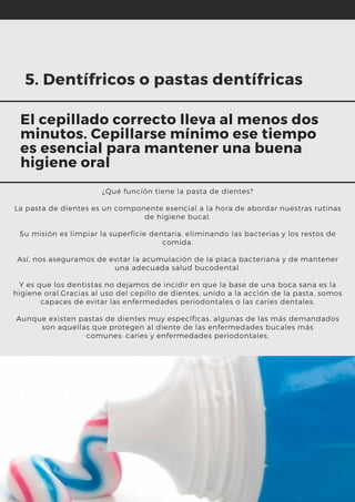 ¿Qué función tiene la pasta de dientes?
La pasta de dientes es un componente esencial a la hora de abordar nuestras rutinas
de higiene bucal.
Su misión es limpiar la superficie dentaria, eliminando las bacterias y los restos de
comida.
Así, nos aseguramos de evitar la acumulación de la placa bacteriana y de mantener
una adecuada salud bucodental.
Y es que los dentistas no dejamos de incidir en que la base de una boca sana es la
higiene oral.Gracias al uso del cepillo de dientes, unido a la acción de la pasta, somos
capaces de evitar las enfermedades periodontales o las caries dentales.
Aunque existen pastas de dientes muy específicas, algunas de las más demandados
son aquellas que protegen al diente de las enfermedades bucales más
comunes: caries y enfermedades periodontales.
5. Dentífricos o pastas dentífricas
El cepillado correcto lleva al menos dos
minutos. Cepillarse mínimo ese tiempo
es esencial para mantener una buena
higiene oral
 