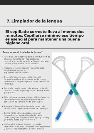 Para que sea efectivo y cumpla su función de
eliminar la halitosis y las bacterias
depositadas en la superficie lingual, deberás
utilizar el limpiador todos los días.
Hacerlo será muy rápido y sencillo, solo
tendrás que seguir las
siguientes instrucciones:
Colócate frente a un espejo y saca la
lengua.Introduce el raspador en la boca y
comienza la limpieza por la parte central de
la lengua.
Continúa con la parte más lejana, teniendo
cuidado con este gesto ya que tiene que ser
progresivo.
Si la primera vez que utilizas el limpiador lo
llevas muy atrás, te puede provocar una
sensación de vomito, no te preocupes.
Arrastra el limpiador desde la parte más
lejana hacia la parte delantera de la lengua.
Como harás varias pasadas, aclara el
limpiador con agua después de cada
una.Enjuaga el limpiador con agua y jabón y
guárdalo hasta el próximo uso.
Utiliza el limpiador lingual tras cada
cepillado, pues solo te llevará unos segundos
y evitarás los problemas de mal aliento
¿Cómo se usa el limpiador de lengua?
7. Limpiador de la lengua
El cepillado correcto lleva al menos dos
minutos. Cepillarse mínimo ese tiempo
es esencial para mantener una buena
higiene oral
 