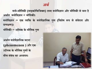 अर्ा
मनो-भौतिकी (साइकोतितिक्स) शब्द मनोतिज्ञान और भौतिकी से बना है
अर्ााि मनोतिज्ञान + भौतिकी।
मनोतिज्ञान = एक व्यति के मनोिैज्ञातनक गुण (तिशेष रूप से संिेदना और
प्रत्यक्षण)।
भौतिकी = उद्दीपक के भौतिक गुण
अर्ााि मनोिैज्ञातनक घटना
(phenomenon ) और एक
उद्दीपक के भौतिक गुणों के
बीच संबंध का अध्ययन।
 
