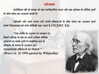 परिभाषा
मनोतवज्ञान की वो शाखा जो एक मनोवैज्ञातनक घटना औि एक उद्दीपक के भौतिक गुणों
के बीच िंबंध का अध्ययन कििी है।
उद्दीपकों औि उनिे उत्पन्न होने वाली िंवेदनाओं के बीच िंबंध का अध्ययन किने
वाली तवद्याशाखा को मनो-भौतिकी कहा जािा है (NCERT, XI)।
"एक व्यति के अनुभव या व्यवहाि पि
तकिी उद्दीपक के एक या उििे अतधक भौतिक
आयामों पि उिके गुणों में व्यवतस्र्ि रूप िे
परिविान के प्रभाव के अध्ययन द्वािा
प्रत्यक्षणात्मक प्रतियाओं का तवश्लेषण "
(Bruce et. Al 1996 quoted by Wikipedia)।
 