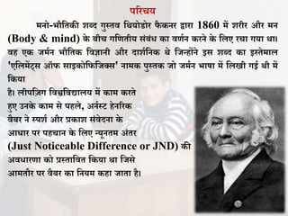 पररचय
मनो-भौतिकी शब्द गुस्िि तर्योडोर िै कनर द्वारा 1860 में शरीर और मन
(Body & mind) के बीच गतणिीय संबंध का िणान करने के तिए रचा गया र्ा।
िह एक िमान भौतिक तिज्ञानी और दाशातनक र्े तिन्होंने इस शब्द का इस्िेमाि
'एतिमेंट्स ऑि साइकोतितिक्स' नामक पुस्िक िो िमान भाषा में तिखी गई र्ी में
तकया
है। िीपत़िग तिश्वतिद्यािय में काम करिे
हुए उनके काम से पहिे, अनास्ट हेनररक
िैबर ने स्पशा और प्रकाश संिेदना के
आधार पर पहचान के तिए न्यूनिम अंिर
(Just Noticeable Difference or JND) की
अिधारणा को प्रस्िातिि तकया र्ा तिसे
आमिौर पर िैबर का तनयम कहा िािा है।
 