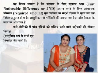 यह तनयम बिािा है तक पहचान के तिए न्यूनिम अंिर (Just
Noticeable Difference or JND) उत्पन्न करने के तिए आिश्यक
पररमाण (required amount) मूि उद्दीपक या संदभा िीव्रिा के मूल्य का एक
तनरंिर अनुपाि होिा है। आधुतनक मनो-भौतिकी की अिधारणा िैबर और िै कनर के
काम पर आधाररि है।
मनो-भौतिकी में पांच इंतियों को सतिय करने िािे उद्दीपकों की िीव्रिा
तनष्पक्ष
(िस्िुतनष्ठ) रूप से मापी एिं
तनधााररि की िािी है।
 