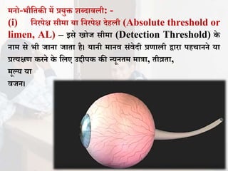 मनो-भौतिकी में प्रयुि शब्दाििी: -
(i) तनरपेक्ष सीमा या तनरपेक्ष देहिी (Absolute threshold or
limen, AL) – इसे खोि सीमा (Detection Threshold) के
नाम से भी िाना िािा है। यानी मानि संिेदी प्रणािी द्वारा पहचानने या
प्रत्यक्षण करने के तिए उद्दीपक की न्यूनिम मात्रा, िीव्रिा,
मूल्य या
ििन।
 