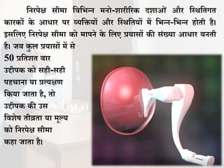 तनरपेक्ष सीमा तितभन्न मनो-शारीररक दशाओं और तस्र्तिगि
कारकों के आधार पर व्यतियों और तस्र्तियों में तभन्न-तभन्न होिी है।
इसतिए तनरपेक्ष सीमा को मापने के तिए प्रयासों की संख्या आधार बनिी
है। िब कु ि प्रयासों में से
50 प्रतिशि बार
उद्दीपक को सही-सही
पहचाना या प्रत्यक्षण
तकया िािा है, िो
उद्दीपक की उस
तिशेष िीव्रिा या मूल्य
को तनरपेक्ष सीमा
कहा िािा है।
 