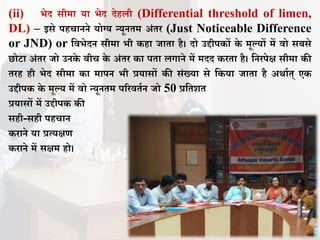 (ii) भेद सीमा या भेद देहिी (Differential threshold of limen,
DL) – इसे पहचानने योग्य न्यूनिम अंिर (Just Noticeable Difference
or JND) or तिभेदन सीमा भी कहा िािा है। दो उद्दीपकों के मूल्यों में िो सबसे
छोटा अंिर िो उनके बीच के अंिर का पिा िगाने में मदद करिा है। तनरपेक्ष सीमा की
िरह ही भेद सीमा का मापन भी प्रयासों की संख्या से तकया िािा है अर्ााि् एक
उद्दीपक के मूल्य में िो न्यूनिम पररििान िो 50 प्रतिशि
प्रयासों में उद्दीपक की
सही-सही पहचान
कराने या प्रत्यक्षण
कराने में सक्षम हो।
 