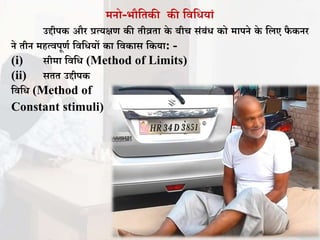 मनो-भौतिकी की तितधयां
उद्दीपक और प्रत्यक्षण की िीव्रिा के बीच संबंध को मापने के तिए िै कनर
ने िीन महत्िपूणा तितधयों का तिकास तकया: -
(i) सीमा तितध (Method of Limits)
(ii) सिि उद्दीपक
तितध (Method of
Constant stimuli)
 