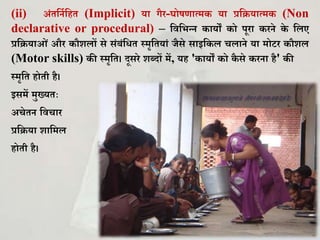 (ii) अिंिकनघकहि (Implicit) या गैर-र्ोषणात्म या प्रकियात्म (Non
declarative or procedural) – कवकभन्न ायों ो पूरा रने े कलए
प्रकियाओिं और ौिलों से सिंबिंकिि स्मृकियािं जैसे साइक ल चलाने या मोटर ौिल
(Motor skills) ी स्मृकि। दूसरे िब्दों में, यह ' ायों ो ै से रना है' ी
स्मृकि होिी है।
इसमें मुख्यिः
अचेिन कवचार
प्रकिया िाकमल
होिी है।
 