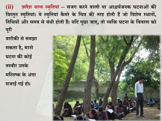 (ii) फ़्लैि बल्ब स्मृकियािं – सजग रने वाली या आश्चयघजन र्टनाओिं ी
कवस्िृि स्मृकियािं। ये स्मृकियािं ै मरे े कचत्र ी िरह होिी हैं जो कविेष स्थानों,
किकथयों और समय से बिंिी होिी हैं। यकद पूछा जाए, िो व्यकि र्टना े कववरण ो
पूरी
बारी ी से समझा
स िा है, मानो
र्टना ी ोई
िस्वीर उस े
मकस्िष् े अिंदर
सजाई गई हो।
 
