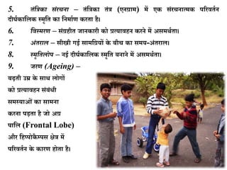 5. िंसिका िंरचना – ििंकत्र ा ििंत्र (एनर्ग्ाम) में ए सिंरचनात्म पररविघन
दीर्घ ाकल स्मृकि ा कनमाघण रिा है।
6. सवस्र्रण – सिंर्ग्हीि जान ारी ो प्रत्यावहन रने में असमथघिा।
7. अंिराल – सीखी गई सामकर्ग्यों े बीच ा समय-अिंिराल।
8. स्र्ृसिलोप – नई दीर्घ ाकल स्मृकि बनाने में असमथघिा।
9. जरण (Ageing) –
बढ़िी उम्र े साथ लोगों
ो प्रत्यावहन सिंबिंिी
समस्याओिं ा सामना
रना पड़िा है जो अर्ग्
पाकल (Frontal Lobe)
और कहप्पो ै म्पस क्षेत्र में
पररविघन े ारण होिा है।
 