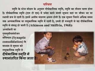 पररचय
स्मृकि े स्टेज मॉडल े अनुसार दीर्घ ाकल स्मृकि, स्मृकि ा िीसरा चरण होिा
है। दीर्घ ाकल स्मृकि (एल टी एम) में प्रवेि रने वाली सूचना वहािं पर जीवन भर या
स्थायी रूप से रहिी है। इसमें असीम भिंडारण क्षमिा होिी है। ए सूचना कजिने अकि समय
ि अल्प ाकल या लर्ु ाकल स्मृकि में रहिी है, उिनी ही मजबूिी से वह दीर्घ ाकल
स्मृकि से सिंबद्ध हो जािी है (Atkinson and Shiffrin, 1968)।
अन्िर्ग्घथनी या
गुणसूत्रीयसिंयोजन
सिंकपण्डन (Synaptic
consolidation) े
माध्यम से सूचना ो
लर्ु ाकल स्मृकि से
दीर्घकालिक स्मृति में
स्थानाांिरिि ककया जािा है।
 