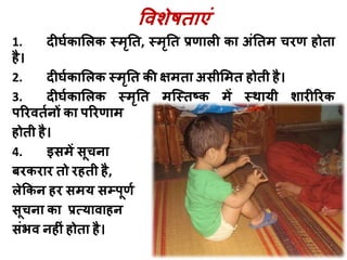 विशेषिाएां
1. दीर्घकालिक स्मृति, स्मृति प्रणािी का अांतिम चिण होिा
है।
2. दीर्घकालिक स्मृति की क्षमिा असीलमि होिी है।
3. दीर्घकालिक स्मृति मस्स्िष्क में स्थायी शािीरिक
परिििघनों का परिणाम
होिी है।
4. इसमें सूचना
बिकिाि िो िहिी है,
िेककन हि समय सम्पूणघ
सूचना का प्रत्यािाहन
सांभि नहीां होिा है।
 