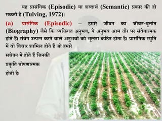 यह प्रासिंकग (Episodic) या िब्दाथघ (Semantic) प्र ार ी हो
स िी है (Tulving, 1972)।
(a) प्रासिंकग (Episodic) – हमारे जीवन ा जीवन-वृत्ािंि
(Biography) जैसे क व्यकिगि अनुभव, ये अनुभव आम िौर पर सिंवेगात्म
होिे हैं। सिंवेग उत्पन्न रने वाले अनुभवों ो भूलना किन होिा है। प्रासिंकग स्मृकि
में वो कवचार िाकमल होिे हैं जो हमारे
सचेिन में होिे हैं कजन ी
प्र ृ कि र्ोषणात्म
होिी है।
 