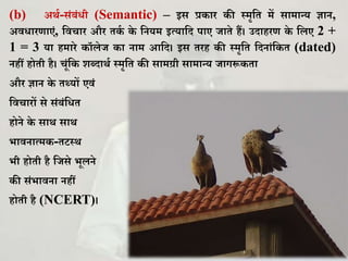 (b) अथघ-सिंबिंिी (Semantic) – इस प्र ार ी स्मृकि में सामान्य ज्ञान,
अविारणाएिं, कवचार और ि घ े कनयम इत्याकद पाए जािे हैं। उदाहरण े कलए 2 +
1 = 3 या हमारे ॉलेज ा नाम आकद। इस िरह ी स्मृकि कदनािंक ि (dated)
नहीं होिी है। चूिंक िब्दाथघ स्मृकि ी सामर्ग्ी सामान्य जागरू िा
और ज्ञान े िथ्यों एविं
कवचारों से सिंबिंकिि
होने े साथ साथ
भावनात्म -िटस्थ
भी होिी है कजसे भूलने
ी सिंभावना नहीं
होिी है (NCERT)।
 