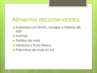 Alimentos recomendados
 Aderezos con limón, vinagre o hierbas de
olor
 Avenas
 Tortillas de maíz
 Verduras y fruta fresca
 Palomitas de maíz sin sal
 
