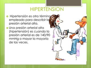 HIPERTENSION
 Hipertensión es otro término
empleado para describir la
presión arterial alta.
 Una presión arterial alta
(hipertensión) es cuando la
presión arterial es de 140/90
mmHg o mayor la mayoría
de las veces.
 