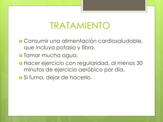 TRATAMIENTO
 Consumir una alimentación cardiosaludable,
que incluya potasio y fibra.
 Tomar mucha agua.
 Hacer ejercicio con regularidad, al menos 30
minutos de ejercicio aeróbico por día.
 Si fuma, dejar de hacerlo.
 