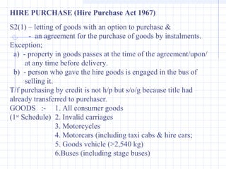 HIRE PURCHASE (Hire Purchase Act 1967)
S2(1) – letting of goods with an option to purchase &
- an agreement for the purchase of goods by instalments.
Exception;
a) - property in goods passes at the time of the agreement/upon/
at any time before delivery.
b) - person who gave the hire goods is engaged in the bus of
selling it.
T/f purchasing by credit is not h/p but s/o/g because title had
already transferred to purchaser.
GOODS :- 1. All consumer goods
(1st
Schedule) 2. Invalid carriages
3. Motorcycles
4. Motorcars (including taxi cabs & hire cars;
5. Goods vehicle (>2,540 kg)
6.Buses (including stage buses)
 