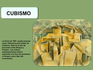CUBISMO
La fecha de 1907, puede tomarse
como referencia para hablar de
Cubismo. Este es el año de
encuentro entre Braque y
Picasso. Los críticos
contemporáneos fueron
unánimes a la hora de proclamar
a Picasso como líder del
movimiento.
 
