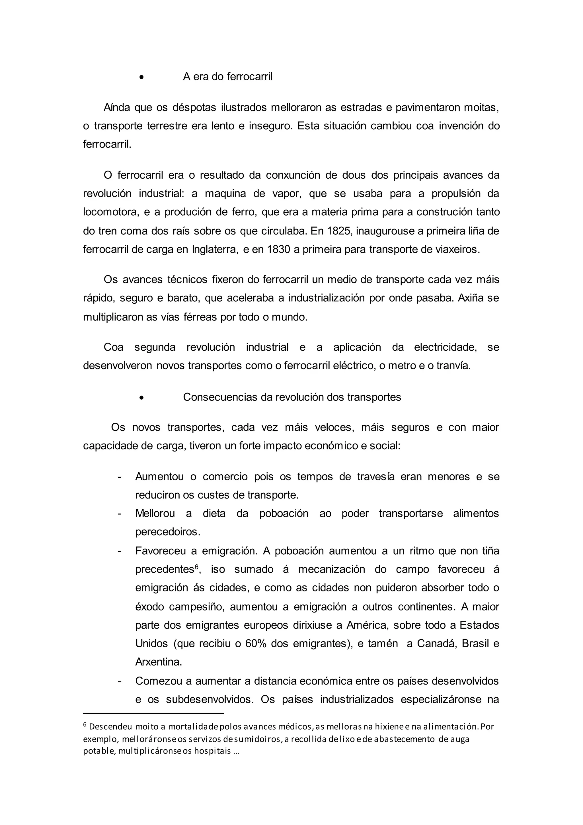  A era do ferrocarril
Aínda que os déspotas ilustrados melloraron as estradas e pavimentaron moitas,
o transporte terrestre era lento e inseguro. Esta situación cambiou coa invención do
ferrocarril.
O ferrocarril era o resultado da conxunción de dous dos principais avances da
revolución industrial: a maquina de vapor, que se usaba para a propulsión da
locomotora, e a produción de ferro, que era a materia prima para a construción tanto
do tren coma dos raís sobre os que circulaba. En 1825, inaugurouse a primeira liña de
ferrocarril de carga en Inglaterra, e en 1830 a primeira para transporte de viaxeiros.
Os avances técnicos fixeron do ferrocarril un medio de transporte cada vez máis
rápido, seguro e barato, que aceleraba a industrialización por onde pasaba. Axiña se
multiplicaron as vías férreas por todo o mundo.
Coa segunda revolución industrial e a aplicación da electricidade, se
desenvolveron novos transportes como o ferrocarril eléctrico, o metro e o tranvía.
 Consecuencias da revolución dos transportes
Os novos transportes, cada vez máis veloces, máis seguros e con maior
capacidade de carga, tiveron un forte impacto económico e social:
- Aumentou o comercio pois os tempos de travesía eran menores e se
reduciron os custes de transporte.
- Mellorou a dieta da poboación ao poder transportarse alimentos
perecedoiros.
- Favoreceu a emigración. A poboación aumentou a un ritmo que non tiña
precedentes6
, iso sumado á mecanización do campo favoreceu á
emigración ás cidades, e como as cidades non puideron absorber todo o
éxodo campesiño, aumentou a emigración a outros continentes. A maior
parte dos emigrantes europeos dirixiuse a América, sobre todo a Estados
Unidos (que recibiu o 60% dos emigrantes), e tamén a Canadá, Brasil e
Arxentina.
- Comezou a aumentar a distancia económica entre os países desenvolvidos
e os subdesenvolvidos. Os países industrializados especializáronse na
6 Descendeu moito a mortalidadepolos avances médicos,as mellorasna hixienee na alimentación.Por
exemplo, melloráronseos servizos desumidoiros,a recollida delixo ede abastecemento de auga
potable, multiplicáronseos hospitais ...
 