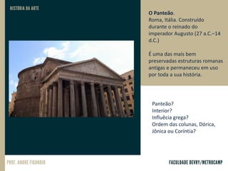 O Panteão.
Roma, Itália. Construído
durante o reinado do
imperador Augusto (27 a.C.–14
d.C.)
É uma das mais bem
preservadas estruturas romanas
antigas e permaneceu em uso
por toda a sua história.
Panteão?
Interior?
Influêcia grega?
Ordem das colunas, Dórica,
Jônica ou Coríntia?
 