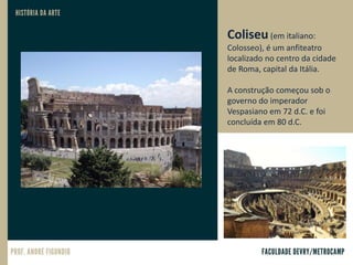 Coliseu (em italiano:
Colosseo), é um anfiteatro
localizado no centro da cidade
de Roma, capital da Itália.
A construção começou sob o
governo do imperador
Vespasiano em 72 d.C. e foi
concluída em 80 d.C.
 