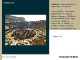 O Coliseu tinha uma audiência
média de 65 mil pessoas.
Era usado para combates de
gladiadores e espetáculos
públicos, tais como simulações
de batalhas marítimas, caças
de animais selvagens,
execuções, encenações de
batalhas famosas e dramas
baseados na mitologia clássica.
Pão e circo
 