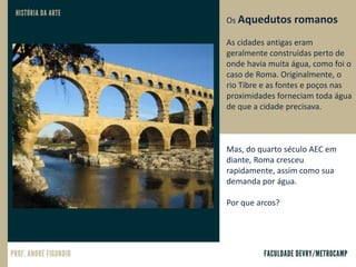 Os Aquedutos romanos
As cidades antigas eram
geralmente construídas perto de
onde havia muita água, como foi o
caso de Roma. Originalmente, o
rio Tibre e as fontes e poços nas
proximidades forneciam toda água
de que a cidade precisava.
Mas, do quarto século AEC em
diante, Roma cresceu
rapidamente, assim como sua
demanda por água.
Por que arcos?
 
