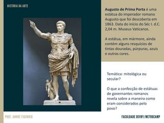 Augusto de Prima Porta é uma
estátua do imperador romano
Augusto que foi descoberta em
1863. Data do início do Séc I. d.C.
2,04 m. Museus Vaticanos.
A estátua, em mármore, ainda
contém alguns resquícios de
tintas douradas, púrpuras, azuis
e outras cores.
Temática: mitológica ou
secular?
O que a confecção de estátuas
de governantes romanos
revela sobre a maneira como
eram considerados pelo
povo?
 