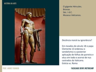 O gigante Hércules.
Bronze.
Séc. I d.C.
Museus Vaticanos.
Decência moral ou ignorância?
Em meados do século 18 o papa
Clemente 13 ordenou o
vandalismo e a posterior
aplicação de folhas de parreira e
véus em todo o acervo de nus
castrados do Vaticano.
Grécia vs. Roma
 