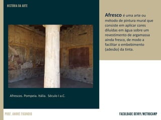 Afrescos. Pompeia. Itália. Século I a.C.
Afresco é uma arte ou
método de pintura mural que
consiste em aplicar cores
diluídas em água sobre um
revestimento de argamassa
ainda fresco, de modo a
facilitar o embebimento
(adesão) da tinta.
 