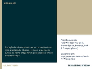 Pepsi Commercial
‘We Will Rock You’ (feat.
Britney Spears, Beyonce, Pink
& Enrique Iglesias)
Disponível em:
https://www.youtube.com/watch
?v=W7jkygJ_QNo
Sua agência foi contratada para a produção desse
clip/ propaganda. Quais os temas e aspectos da
cultura da Roma antiga foram pesquisados a fim de
elaborar o Clip?
 