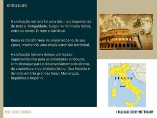 A civilização romana foi uma das mais importantes
de toda a Antiguidade. Surgiu na Península Itálica,
entre os mares Tirreno e Adriático.
Roma se transformou no maior império de sua
época, mantendo uma ampla extensão territorial.
A civilização romana deixou um legado
importantíssimo para as sociedades vindouras,
com destaque para o desenvolvimento do direito,
da arquitetura e do alfabeto latino. Sua história é
dividida em três grandes fases: Monarquia,
República e Império.
 