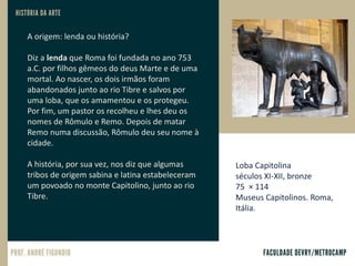 A origem: lenda ou história?
Diz a lenda que Roma foi fundada no ano 753
a.C. por filhos gêmeos do deus Marte e de uma
mortal. Ao nascer, os dois irmãos foram
abandonados junto ao rio Tibre e salvos por
uma loba, que os amamentou e os protegeu.
Por fim, um pastor os recolheu e lhes deu os
nomes de Rômulo e Remo. Depois de matar
Remo numa discussão, Rômulo deu seu nome à
cidade.
A história, por sua vez, nos diz que algumas
tribos de origem sabina e latina estabeleceram
um povoado no monte Capitolino, junto ao rio
Tibre.
Loba Capitolina
séculos XI-XII, bronze
75 × 114
Museus Capitolinos. Roma,
Itália.
 