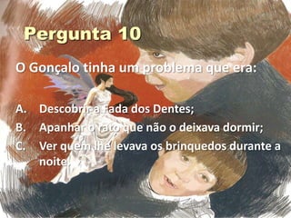 O Gonçalo tinha um problema que era:

A. Descobrir a Fada dos Dentes;
B. Apanhar o rato que não o deixava dormir;
C. Ver quem lhe levava os brinquedos durante a
   noite.
 