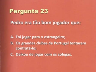 Pedro era tão bom jogador que:

A. Foi jogar para o estrangeiro;
B. Os grandes clubes de Portugal tentaram
   contratá-lo;
C. Deixou de jogar com os colegas.
 