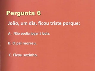João, um dia, ficou triste porque:
A. Não podia jogar à bola.

B. O pai morreu.

C. Ficou sozinho.
 