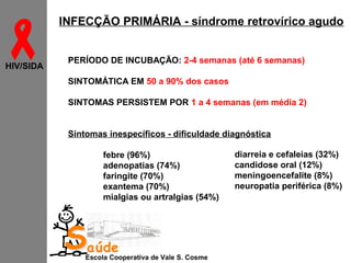 
HIV/SIDA

INFECÇÃO PRIMÁRIA - síndrome retrovírico agudo
PERÍODO DE INCUBAÇÃO: 2-4 semanas (até 6 semanas)
SINTOMÁTICA EM 50 a 90% dos casos
SINTOMAS PERSISTEM POR 1 a 4 semanas (em média 2)
Sintomas inespecíficos - dificuldade diagnóstica
febre (96%)
adenopatias (74%)
faringite (70%)
exantema (70%)
mialgias ou artralgias (54%)

Saúde

Escola Cooperativa de Vale S. Cosme

diarreia e cefaleias (32%)
candidose oral (12%)
meningoencefalite (8%)
neuropatia periférica (8%)

 