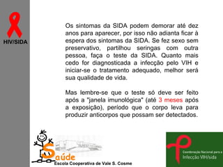 
HIV/SIDA

Os sintomas da SIDA podem demorar até dez
anos para aparecer, por isso não adianta ficar à
espera dos sintomas da SIDA. Se fez sexo sem
preservativo, partilhou seringas com outra
pessoa, faça o teste da SIDA. Quanto mais
cedo for diagnosticada a infecção pelo VIH e
iniciar-se o tratamento adequado, melhor será
sua qualidade de vida.
Mas lembre-se que o teste só deve ser feito
após a "janela imunológica" (até 3 meses após
a exposição), período que o corpo leva para
produzir anticorpos que possam ser detectados.

Saúde

Escola Cooperativa de Vale S. Cosme

 