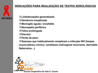 
HIV/SIDA

INDICAÇÕES PARA REALIZAÇÃO DE TESTES SEROLÓGICOS

Linfadenopatia generalizada
Demência inexplicada
Meningite aguda / encefalite
Neuropatia periférica
Febre prolongada
Diarreia
Perda de peso
Doenças que habitualmente complicam a infecção HIV (herpes
mucocutâneo crónico, candidose oral/vaginal recorrente, dermatite
Seborreica…)

Saúde

Escola Cooperativa de Vale S. Cosme

 